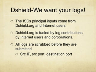 Dshield-We want your logs!
 The ISCs principal inputs come from
 Dshield.org and Internet users
 Dshield.org is fueled by log contributions
 by Internet users and corporations.
 All logs are scrubbed before they are
 submitted.
     Src IP, src port, destination port
 
