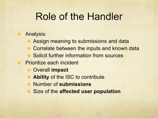 Role of the Handler
Analysis:
   Assign meaning to submissions and data
   Correlate between the inputs and known data
   Solicit further information from sources
Prioritize each incident
   Overall impact
   Ability of the ISC to contribute
   Number of submissions
   Size of the affected user population
 