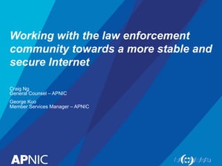 Working with the law enforcement 
community towards a more stable and 
secure Internet 
Craig Ng 
General Counsel – APNIC 
George Kuo 
Member Services Manager – APNIC 
 