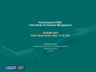 Humanitarian-FOSS:
Case Study On Disaster Management


            ISCRAM 2007
 Delft, Netherlands, May 13-16 2007


                   Chamindra de Silva
   Acting Executive Director, Lanka Software Foundation
                   Sahana Project Lead
                        Sri Lanka
 