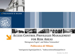 ACCESS CONTROL PRIVILEGES MANAGEMENT
FOR RISK AREAS
Mariagrazia Fugini1, and Mahsa Teimourikia2
Politecnico di Milano
1mariagrazia.fugini@polimi.it, 2mahsa.teimourikia@polimi.it
October 16, 2014
 