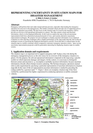 REPRESENTING UNCERTAINTY IN SITUATION MAPS FOR
            DISASTER MANAGEMENT
                                   J. Hild, S. Eckel, J. Geisler
                   Fraunhofer IITB, Fraunhoferstr. 1, 76131 Karlsruhe, Germany

Abstract
Emergency staff perform their task under mental and time pressure, especially when leading the emergency
operation on-scene next to the damaged area. The mobile command vehicle provides lots of supporting tools to
conduct the operation successfully. We here focus on the situation map. It is used by the emergency staff to
provide an overview of all operational information at a glance. The map contains certain and uncertain
information, which is to be displayed differently. In this work we analyse the state-of-the-art uncertainty
representation both from a theoretical and practical point of view, and examine alternative uncertainty
representation techniques. We propose two new techniques to display uncertain information. In an empirical
evaluation we show that these techniques allow a higher performance of the map-reader than the state-of-the-art
technique in terms of classifying the displayed information correctly. Given that there is reduced space for the
situation map in a mobile command vehicle compared to stationary emergency operation centers, space-saving
uncertainty representation proposals could be particularly interesting for displaying situation maps on smaller
screens.


1. Application domain and requirements
The situation map is an important tool to support emergency staff. It plays a key role during the
emergency management process as the sole source for an overview of the emergency situation at a
glance. For this purpose, the relevant operational information is depicted on the map using a specific
symbol set which represents damages and dangers. In this context, it is necessary to distinguish
between certain and uncertain (e. g. incomplete or probably incorrect) information, because uncertain
information critically affects human resources planning. The German emergency operations manual
refers to this requirement by specifying a particular representation of uncertain information in situation
maps [1]. In this state-of-the-art representation uncertain information is marked by preceding the
coding symbol by a question mark “?”. Figure 1 shows an exemplary situation map. It has been
verified by a professional fire-fighter, experienced in conducting operations in mobile command
vehicles.




                                     Figure 1: Exemplary Situation Map
 