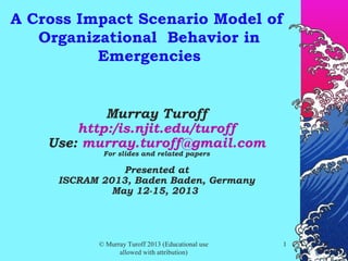 © Murray Turoff 2013 (Educational use
allowed with attribution)
11
A Cross Impact Scenario Model of
Organizational Behavior in
Emergencies
Murray Turoff
http:/is.njit.edu/turoff
Use: murray.turoff@gmail.com
For slides and related papers
Presented at
ISCRAM 2013, Baden Baden, Germany
May 12-15, 2013
 