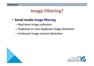 Image	Filtering?	
•  Social	media	image	ﬁltering	
– Real->me	image	collec>on	
– Duplicate	or	near-duplicate	image	detec>on	
– Irrelevant	image	content	detec>on	
Background	
 