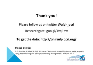 Thank	you!	
	
Please	follow	us	on	twiIer	@aidr_qcri	
	
Researchgate:	goo.gl/TvqPpw	
	
To	get	the	data:	hQp://crisisnlp.qcri.org/	
D.	T.	Nguyen,	F.	Alam,	F.	Oﬂi,	M.	Imran,	“Automa>c	image	ﬁltering	on	social	networks	
using	deep	learning	and	perceptual	hashing	during	crises”,	ISCRAM	2017.	
Please	cite	us:	
 