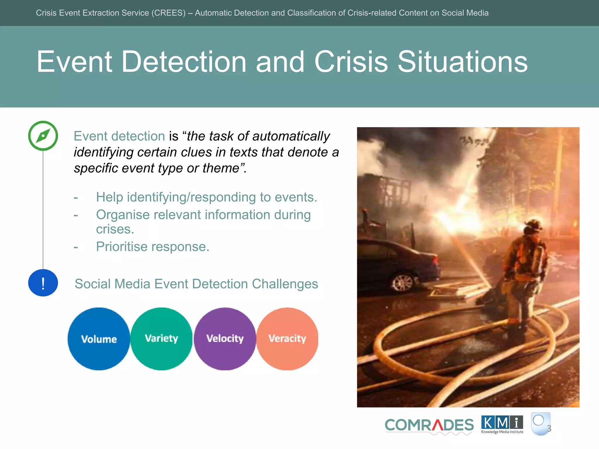 Event Detection and Crisis Situations
Crisis Event Extraction Service (CREES) – Automatic Detection and Classification of Crisis-related Content on Social Media
3
Event detection is “the task of automatically
identifying certain clues in texts that denote a
specific event type or theme”.
- Help identifying/responding to events.
- Organise relevant information during
crises.
- Prioritise response.
! Social Media Event Detection Challenges
 