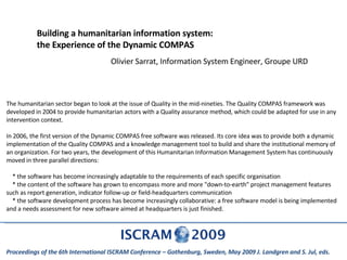 Building a humanitarian information system: the Experience of the Dynamic COMPAS Olivier Sarrat, Information System Engineer, Groupe URD Proceedings of the 6th International ISCRAM Conference – Gothenburg, Sweden, May 2009 J. Landgren and S. Jul, eds.  The humanitarian sector began to look at the issue of Quality in the mid-nineties. The Quality COMPAS framework was developed in 2004 to provide humanitarian actors with a Quality assurance method, which could be adapted for use in any intervention context. In 2006, the first version of the Dynamic COMPAS free software was released. Its core idea was to provide both a dynamic implementation of the Quality COMPAS and a knowledge management tool to build and share the institutional memory of an organization. For two years, the development of this Humanitarian Information Management System has continuously moved in three parallel directions: * the software has become increasingly adaptable to the requirements of each specific organisation * the content of the software has grown to encompass more and more &quot;down-to-earth&quot; project management features such as report generation, indicator follow-up or field-headquarters communication * the software development process has become increasingly collaborative: a free software model is being implemented and a needs assessment for new software aimed at headquarters is just finished. 