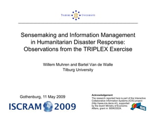 Sensemaking and Information Management
           g                     g
   in Humanitarian Disaster Response:
 Observations from the TRIPLEX Exercise

           Willem Muhren and Bartel Van de Walle
                     Tilburg University




                                    Acknowledgement
Gothenburg, 11 May 2009             The research reported here is part of the Interactive
                                    Collaborative Information Systems (ICIS) project
                                    (http://www.icis.decis.nl/), supported
                                    by the Dutch Ministry of Economic
                                    Affairs, grant nr: BSIK03024.
 