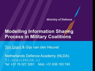 Modelling Information Sharing Process in Military Coalitions Tim Grant  & Gijs van den Heuvel Netherlands Defence Academy (NLDA) [email_address] Tel: +31 76 527 3261  Mob: +31 638 193 749 
