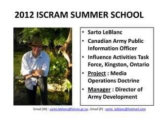 2012 ISCRAM SUMMER SCHOOL
                                    • Sarto LeBlanc
                                    • Canadian Army Public
                                      Information Officer
                                    • Influence Activities Task
                                      Force, Kingston, Ontario
                                    • Project : Media
                                      Operations Doctrine
                                    • Manager : Director of
                                      Army Development
   Email (W) : sarto.leblanc@forces.gc.ca ; Email (P) : sarto_leblanc@hotmail.com
 