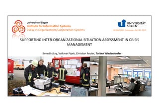 University	
  of	
  Siegen	
  
                        Ins0tute	
  for	
  Informa0on	
  Systems	
  
                        CSCW	
  in	
  Organiza9ons/Coopera9on	
  Systems	
  	
                                                  ISCRAM	
  2012,	
  Vancouver,	
  April	
  23,	
  2012	
  




               SUPPORTING	
  INTER-­‐ORGANIZATIONAL	
  SITUATION	
  ASSESSMENT	
  IN	
  CRISIS	
  
                                           MANAGEMENT	
  

                                             Benedikt	
  Ley,	
  Volkmar	
  Pipek,	
  Chris9an	
  Reuter,	
  Torben	
  Wiedenhoefer	
  	
  




Source: www.lz-altstadt.de
 