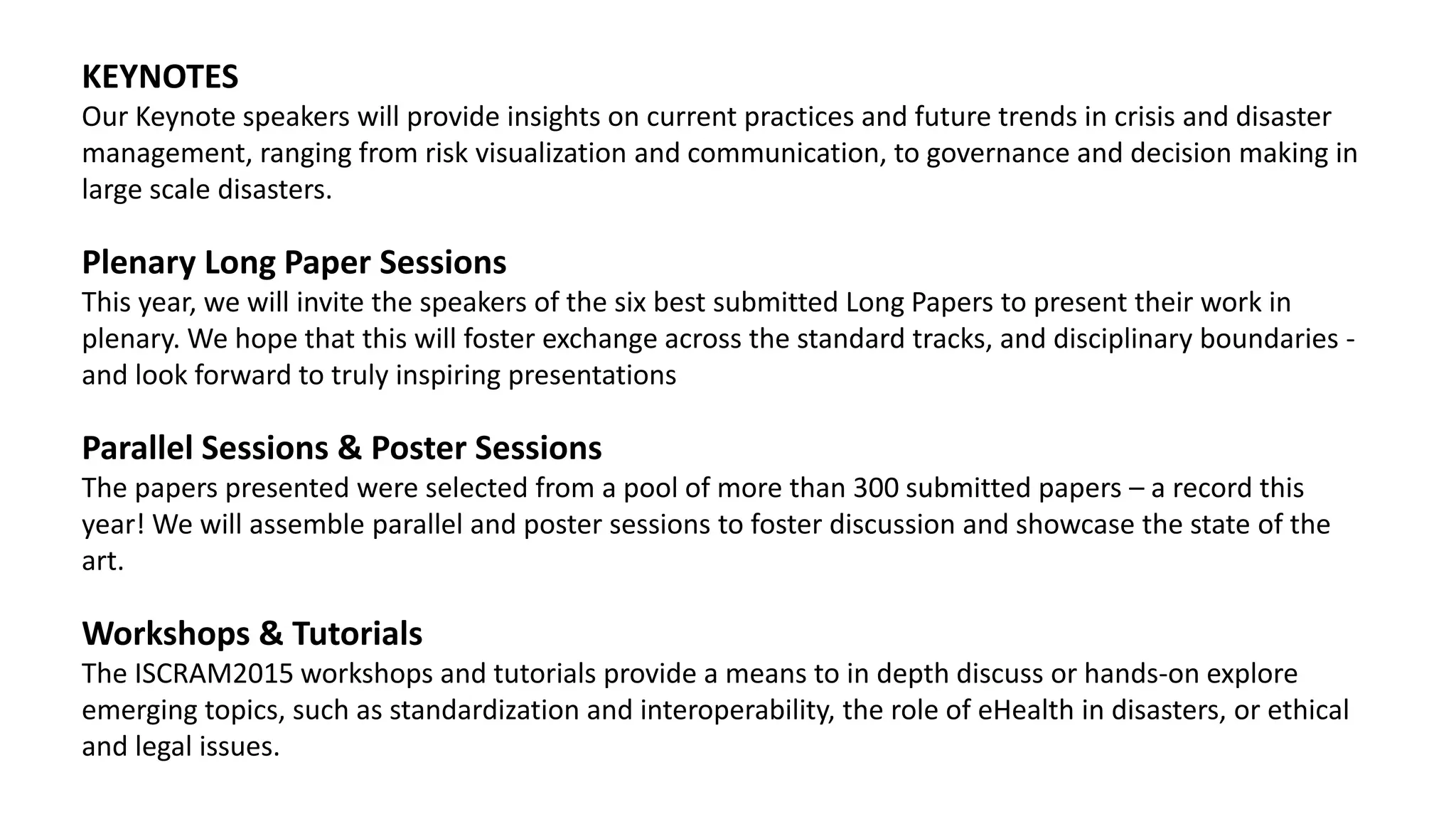 KEYNOTES
Our Keynote speakers will provide insights on current practices and future trends in crisis and disaster
management, ranging from risk visualization and communication, to governance and decision making in
large scale disasters.
Plenary Long Paper Sessions
This year, we will invite the speakers of the six best submitted Long Papers to present their work in
plenary. We hope that this will foster exchange across the standard tracks, and disciplinary boundaries -
and look forward to truly inspiring presentations
Parallel Sessions & Poster Sessions
The papers presented were selected from a pool of more than 300 submitted papers – a record this
year! We will assemble parallel and poster sessions to foster discussion and showcase the state of the
art.
Workshops & Tutorials
The ISCRAM2015 workshops and tutorials provide a means to in depth discuss or hands-on explore
emerging topics, such as standardization and interoperability, the role of eHealth in disasters, or ethical
and legal issues.
 