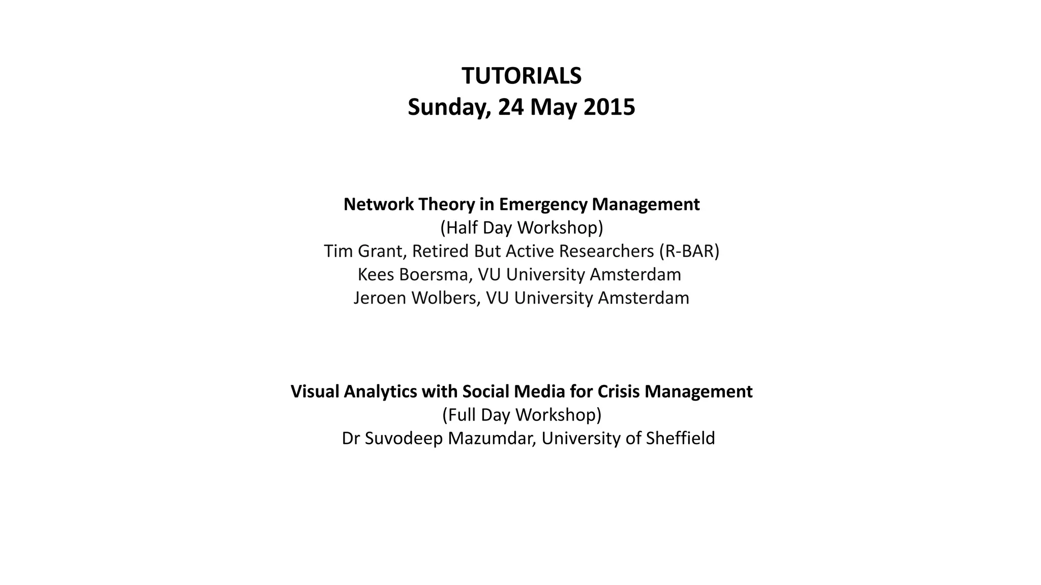 TUTORIALS
Sunday, 24 May 2015
Network Theory in Emergency Management
(Half Day Workshop)
Tim Grant, Retired But Active Researchers (R-BAR)
Kees Boersma, VU University Amsterdam
Jeroen Wolbers, VU University Amsterdam
Visual Analytics with Social Media for Crisis Management
(Full Day Workshop)
Dr Suvodeep Mazumdar, University of Sheffield
 