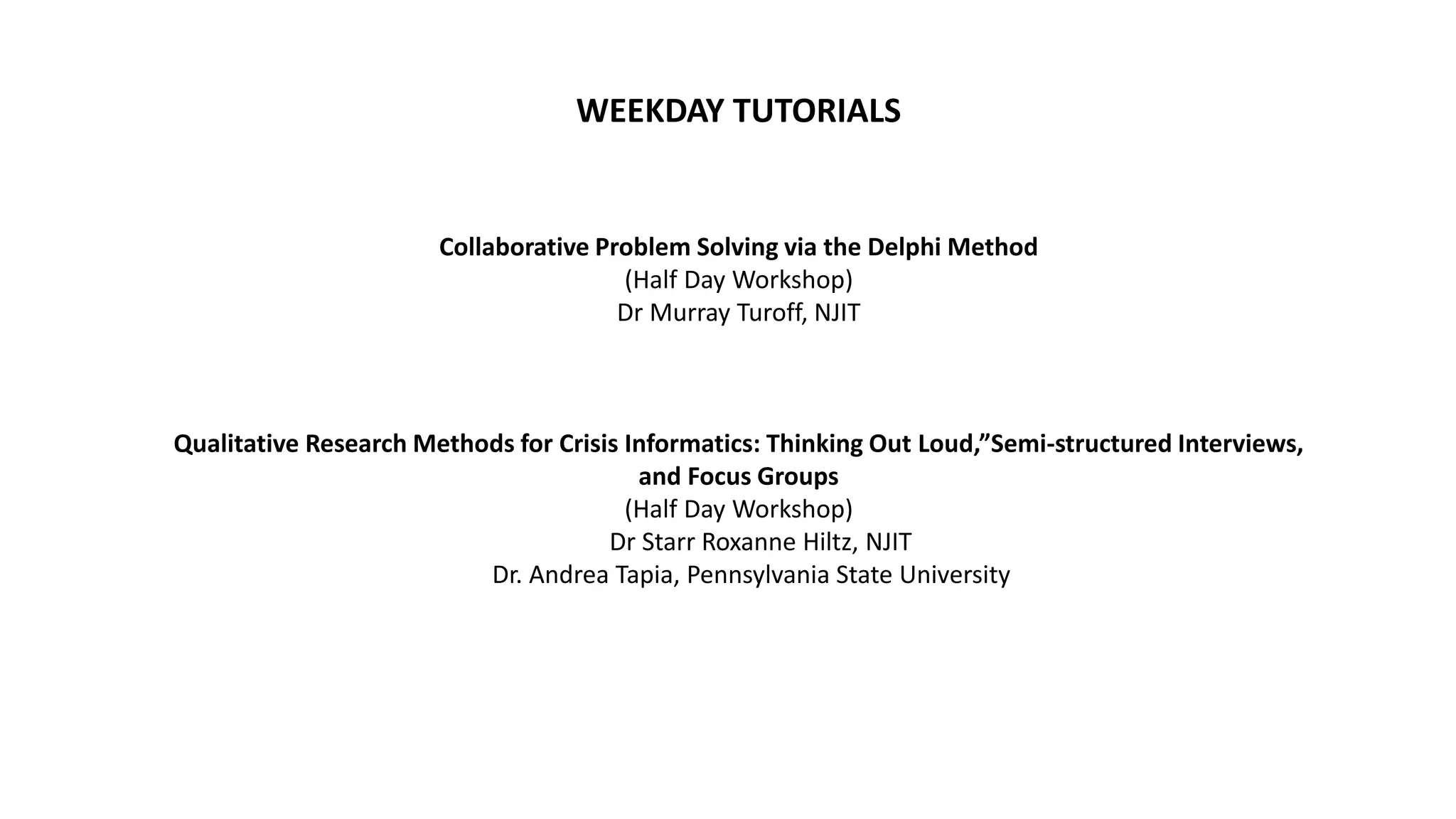 WEEKDAY TUTORIALS
Collaborative Problem Solving via the Delphi Method
(Half Day Workshop)
Dr Murray Turoff, NJIT
Qualitative Research Methods for Crisis Informatics: Thinking Out Loud,”Semi-structured Interviews,
and Focus Groups
(Half Day Workshop)
Dr Starr Roxanne Hiltz, NJIT
Dr. Andrea Tapia, Pennsylvania State University
 