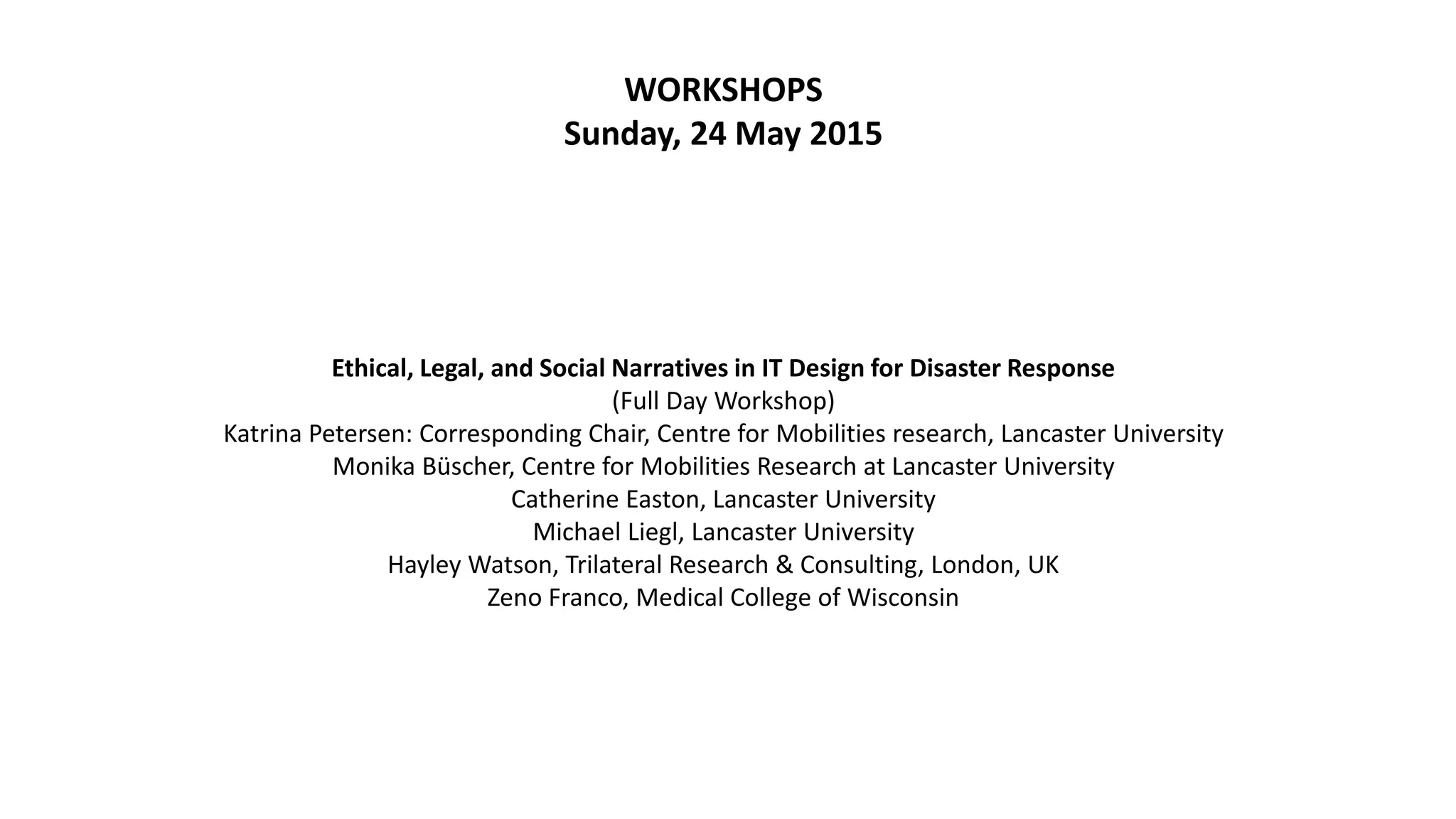 WORKSHOPS
Sunday, 24 May 2015
Ethical, Legal, and Social Narratives in IT Design for Disaster Response
(Full Day Workshop)
Katrina Petersen: Corresponding Chair, Centre for Mobilities research, Lancaster University
Monika Büscher, Centre for Mobilities Research at Lancaster University
Catherine Easton, Lancaster University
Michael Liegl, Lancaster University
Hayley Watson, Trilateral Research & Consulting, London, UK
Zeno Franco, Medical College of Wisconsin
 