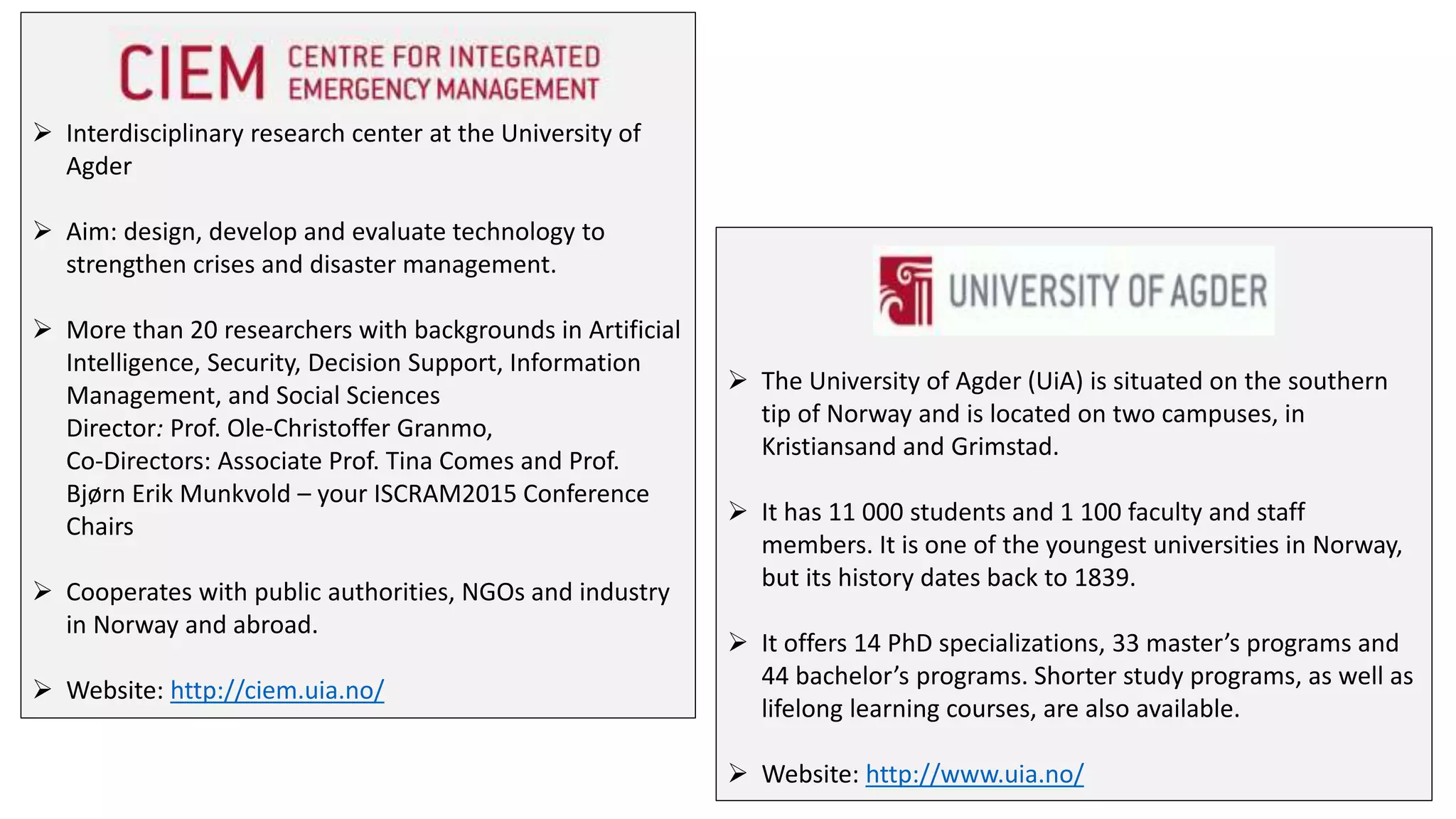  Interdisciplinary research center at the University of
Agder
 Aim: design, develop and evaluate technology to
strengthen crises and disaster management.
 More than 20 researchers with backgrounds in Artificial
Intelligence, Security, Decision Support, Information
Management, and Social Sciences
Director: Prof. Ole-Christoffer Granmo,
Co-Directors: Associate Prof. Tina Comes and Prof.
Bjørn Erik Munkvold – your ISCRAM2015 Conference
Chairs
 Cooperates with public authorities, NGOs and industry
in Norway and abroad.
 Website: http://ciem.uia.no/
 The University of Agder (UiA) is situated on the southern
tip of Norway and is located on two campuses, in
Kristiansand and Grimstad.
 It has 11 000 students and 1 100 faculty and staff
members. It is one of the youngest universities in Norway,
but its history dates back to 1839.
 It offers 14 PhD specializations, 33 master’s programs and
44 bachelor’s programs. Shorter study programs, as well as
lifelong learning courses, are also available.
 Website: http://www.uia.no/
 