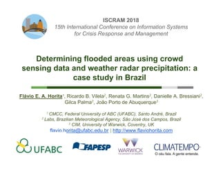 Determining flooded areas using crowd sensing data and weather radar precipitation: a case study in Brazil
Dr. Flávio E. A. Horita | http://www.flaviohorita.com | CMCC/UFABC, Santo André, Brazil
1
10.11.2017
Flávio E. A. Horita1, Ricardo B. Vilela2, Renata G. Martins2, Danielle A. Bressiani2,
Gilca Palma2, João Porto de Abuquerque3
1 CMCC, Federal University of ABC (UFABC), Santo André, Brazil
2 Labs, Brazilian Meteorological Agency, São José dos Campos, Brazil
3 CIM, University of Warwick, Coventry, UK
flavio.horita@ufabc.edu.br | http://www.flaviohorita.com
Determining flooded areas using crowd
sensing data and weather radar precipitation: a
case study in Brazil
ISCRAM 2018
15th International Conference on Information Systems
for Crisis Response and Management
 