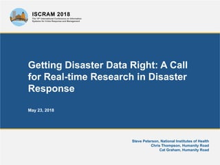 Getting Disaster Data Right: A Call
for Real-time Research in Disaster
Response
May 23, 2018
Steve Peterson, National Institutes of Health
Chris Thompson, Humanity Road
Cat Graham, Humanity Road
ISCRAM 2018
The 15th International Conference on Information
Systems for Crisis Response and Management
 