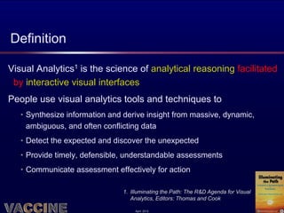 Definition

Visual Analytics1 is the science of analytical reasoning facilitated
 by interactive visual interfaces
People use visual analytics tools and techniques to
   • Synthesize information and derive insight from massive, dynamic,
     ambiguous, and often conflicting data
   • Detect the expected and discover the unexpected
   • Provide timely, defensible, understandable assessments
   • Communicate assessment effectively for action

                               1. Illuminating the Path: The R&D Agenda for Visual
                                  Analytics, Editors: Thomas and Cook

                                   April 2012
 