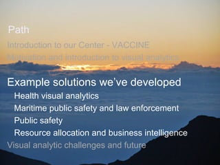 Path
Introduction to our Center - VACCINE
Motivation and introduction to visual analytics

Example solutions we’ve developed
  Health visual analytics
  Maritime public safety and law enforcement
  Public safety
  Resource allocation and business intelligence
Visual analytic challenges and future
                          April 2012
 