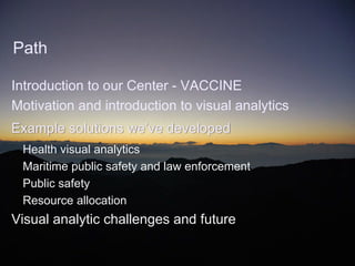 Path

Introduction to our Center - VACCINE
Motivation and introduction to visual analytics
Example solutions we’ve developed
 Health visual analytics
 Maritime public safety and law enforcement
 Public safety
 Resource allocation
Visual analytic challenges and future

                            April 2012
 
