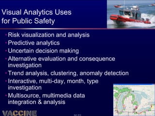 Visual Analytics Uses
for Public Safety
 • Risk visualization and analysis
 • Predictive analytics
 • Uncertain decision making
 • Alternative evaluation and consequence
   investigation
 • Trend analysis, clustering, anomaly detection
 • Interactive, multi-day, month, type
   investigation
 • Multisource, multimedia data
   integration & analysis
                           April 2012
 