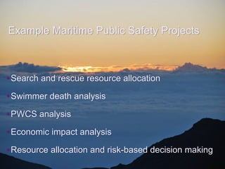 Example Maritime Public Safety Projects



• Search and rescue resource allocation

• Swimmer death analysis

• PWCS analysis

• Economic impact analysis

• Resource allocation and risk-based decision making
                           April 2012
 
