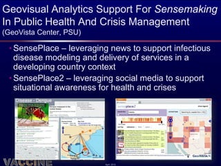 Geovisual Analytics Support For Sensemaking
In Public Health And Crisis Management
(GeoVista Center, PSU)

 • SensePlace – leveraging news to support infectious
   disease modeling and delivery of services in a
   developing country context
 • SensePlace2 – leveraging social media to support
   situational awareness for health and crises




                         April 2012
 