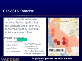GeoVISTA CrimeViz

… an extensible web-based
geovisualization application
that supports exploration of &
sensemaking about criminal
activity in space & time

Project Personnel:
 Alan M. MacEachren
 Robert E. Roth       GeoVISTA Center
                      Department of
 Kevin S. Ross          Geography
 Scott Pezanowski     Penn State University
                      maceachren@psu.edu

                             http://www.geovista.psu.edu/CrimeViz
                                    April 2012
 