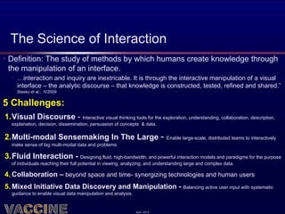 The Science of Interaction
• Definition: The study of methods by which humans create knowledge through
  the manipulation of an interface.
   • …interaction and inquiry are inextricable. It is through the interactive manipulation of a visual
     interface – the analytic discourse – that knowledge is constructed, tested, refined and shared.”
     Stasko et al., IV2009


5 Challenges:
1.Visual Discourse - Interactive visual thinking tools for the exploration, understanding, collaboration, description,
   explanation, decision, dissemination, persuasion of concepts & data.

2.Multi-modal Sensemaking In The Large -                                      Enable large-scale, distributed teams to interactively
   make sense of big multi-modal data and problems.

3.Fluid Interaction - Designing fluid, high-bandwidth, and powerful interaction models and paradigms for the purpose
   of individuals reaching their full potential in viewing, analyzing, and understanding large and complex data.

4. Collaboration – beyond space and time- synergizing technologies and human users
5. Mixed Initiative Data Discovery and Manipulation - Balancing active user input with systematic
   guidance to enable visual data manipulation and analysis.


                                                               April 2012
 