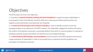 @BYTE_EU www.byte-project.eu
Objectives
The BYTE project has three main objectives:
1. To produce a research and policy roadmap and recommendations to support European stakeholders in
increasing their share of the big data market by 2020 and in capturing and addressing the positive and
negative societal externalities associated with use of big data.
2. To involve all of the European actors relevant to big data in order to identify concrete current and
emerging problems to be addressed in the BYTE roadmap. The stakeholder engagement activities will lead to
the creation of the big data community, a sustainable platform from which to measure progress in meeting the
challenges posed by societal externalities and identify new and emerging challenges.
3. To disseminate the BYTE findings, recommendations and the existence of the BYTE big data community to
a larger population of stakeholders in order to encourage them to implement the BYTE guidelines and
participate in the big data community.
 