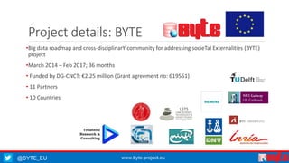 @BYTE_EU www.byte-project.eu
Project details: BYTE
•Big data roadmap and cross-disciplinarY community for addressing socieTal Externalities (BYTE)
project
•March 2014 – Feb 2017; 36 months
• Funded by DG-CNCT: €2.25 million (Grant agreement no: 619551)
• 11 Partners
• 10 Countries
 