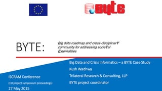 BYTE:
Big Data and Crisis Informatics – a BYTE Case Study
Kush Wadhwa
Trilateral Research & Consulting, LLP
BYTE project coordinator
Big data roadmap and cross-disciplinarY
community for addressing socieTal
Externalities
ISCRAM Conference
(EU project symposium proceedings)
27 May 2015
 