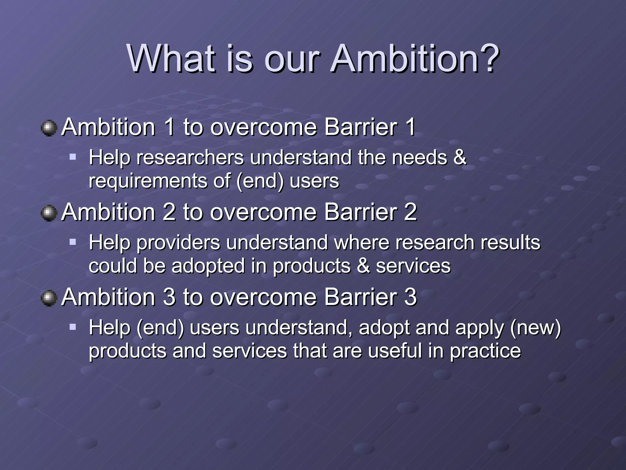 What is our Ambition? Ambition  1 to overcome Barrier 1 Help researchers understand the needs & requirements of (end) users Ambition 2 to overcome Barrier 2 Help providers understand where research results could be adopted in products & services Ambition 3 to overcome Barrier 3 Help (end) users understand, adopt and apply (new) products and services that are useful in practice 