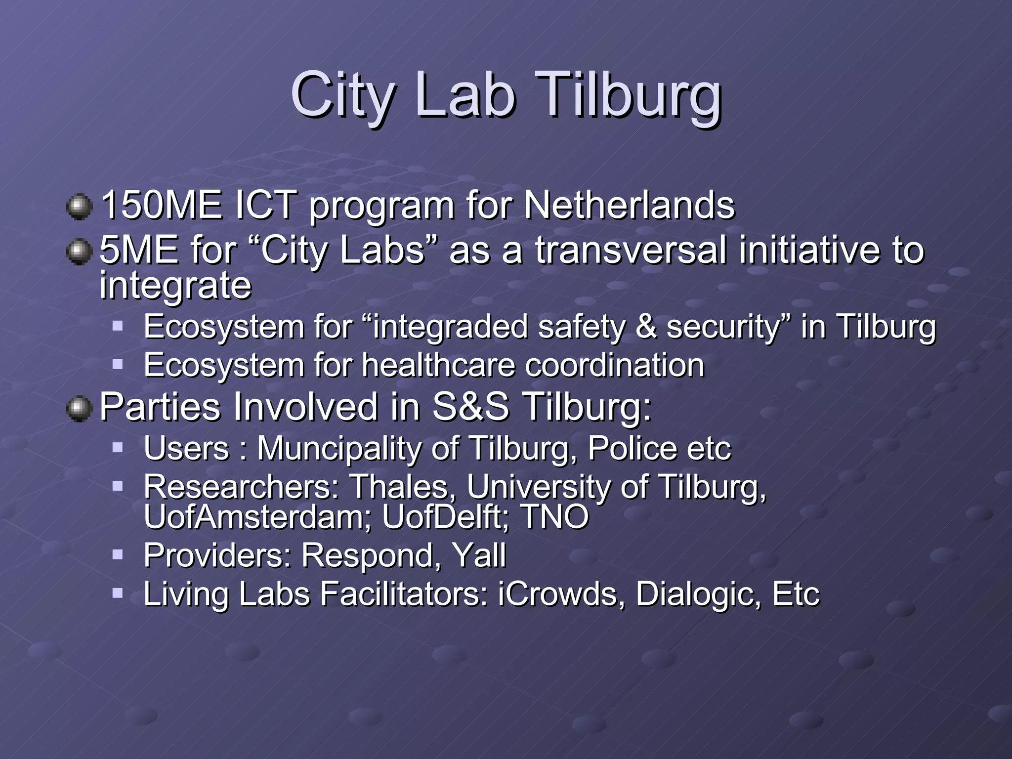 City Lab Tilburg 150ME ICT program for Netherlands 5ME for “City Labs” as a transversal initiative to integrate Ecosystem for “integraded safety & security” in Tilburg Ecosystem for healthcare coordination Parties Involved in S&S Tilburg: Users : Muncipality of Tilburg, Police etc Researchers: Thales, University of Tilburg, UofAmsterdam; UofDelft; TNO Providers: Respond, Yall Living Labs Facilitators: iCrowds, Dialogic, Etc 