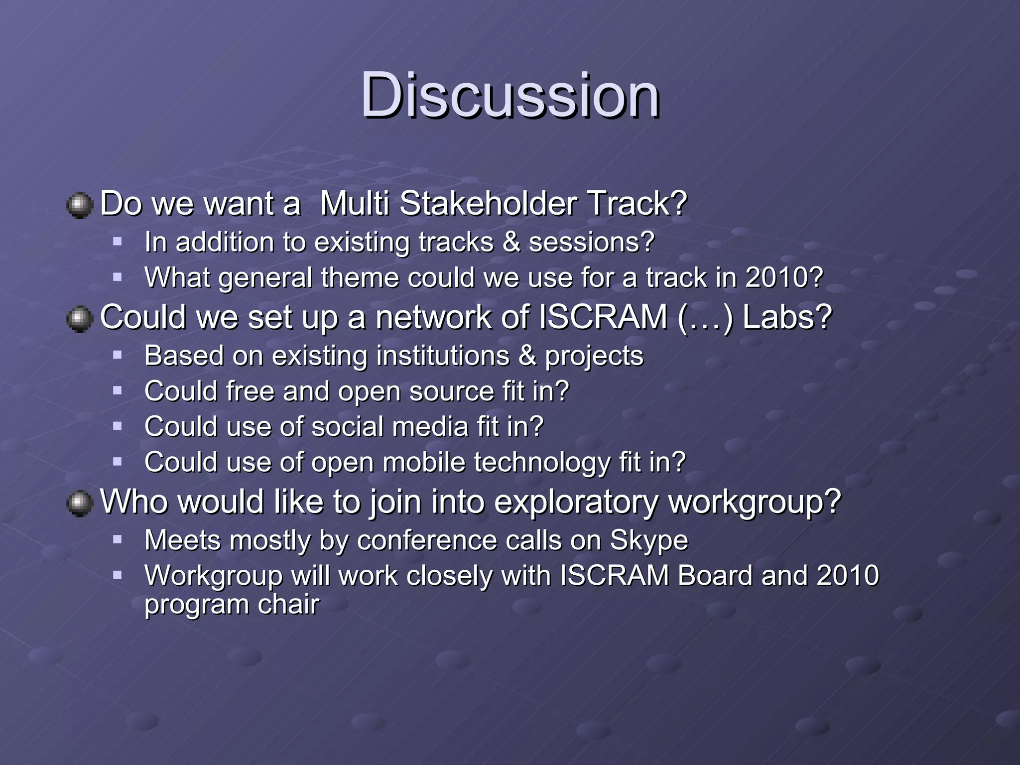 Discussion Do we want a  Multi Stakeholder Track? In addition to existing tracks & sessions? What general theme could we use for a track in 2010? Could we set up a network of ISCRAM (…) Labs? Based on existing institutions & projects Could free and open source fit in? Could use of social media fit in? Could use of open mobile technology fit in? Who would like to join into exploratory workgroup? Meets mostly by conference calls on Skype  Workgroup will work closely with ISCRAM Board and 2010 program chair 