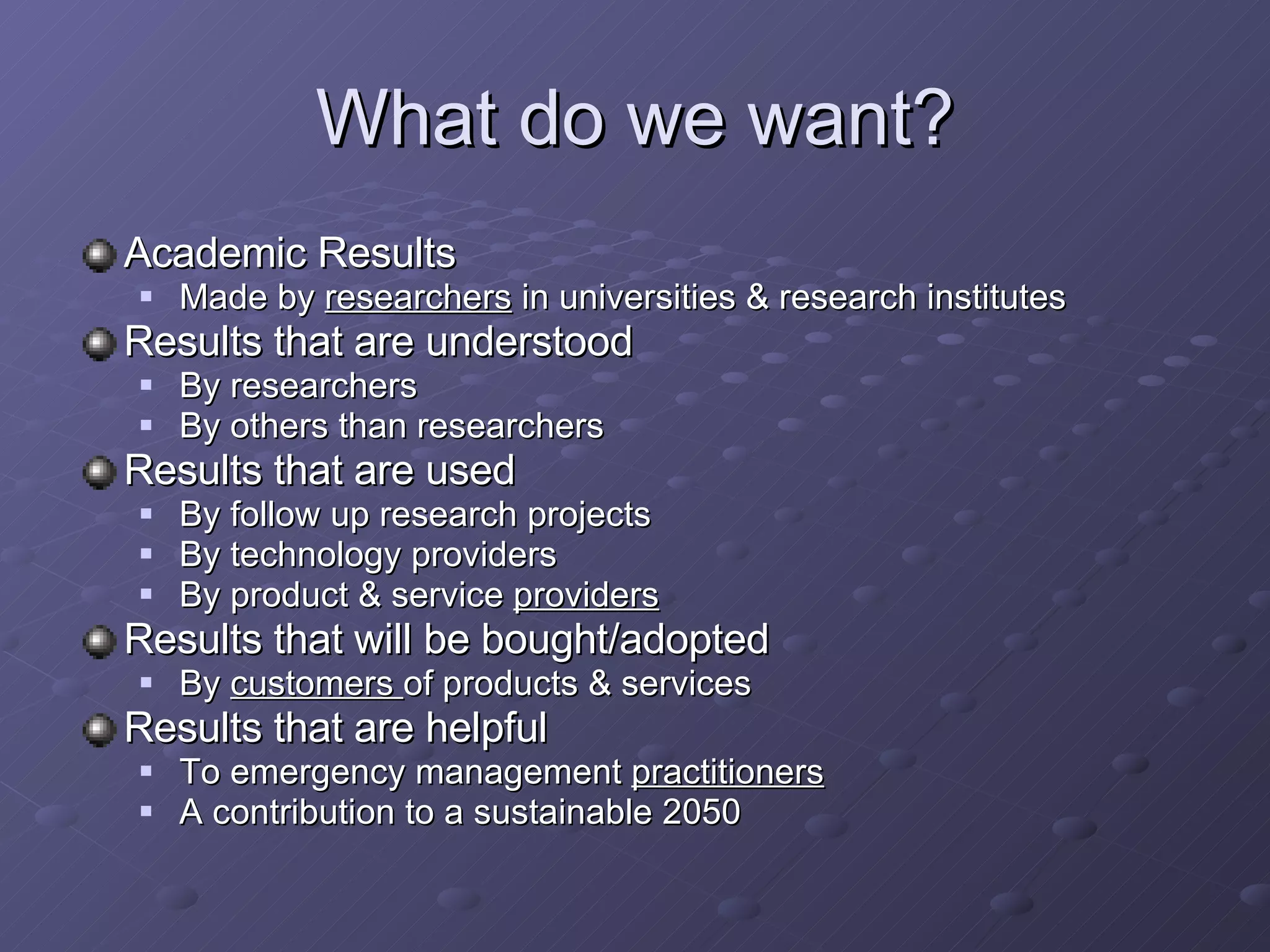 What do we want? Academic Results Made by  researchers  in universities & research institutes  Results that are understood By researchers By others than researchers Results that are used By follow up research projects By technology providers By product & service  providers   Results that will be bought/adopted By  customers  of products & services Results that are helpful To emergency management  practitioners A contribution to a sustainable 2050 
