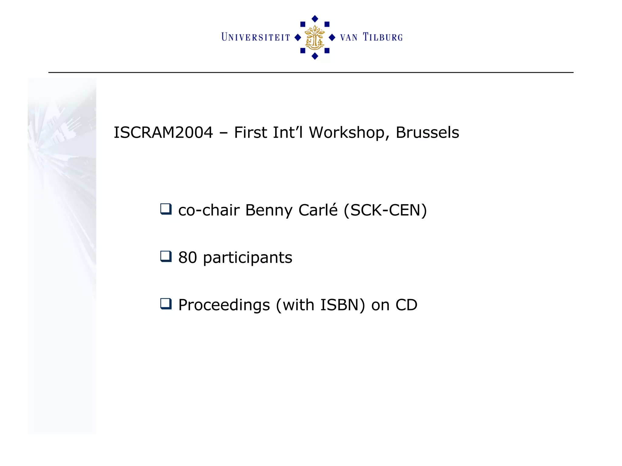 ISCRAM2004 – First Int’l Workshop, Brussels co-chair Benny Carlé (SCK-CEN) 80 participants  Proceedings (with ISBN) on CD  
