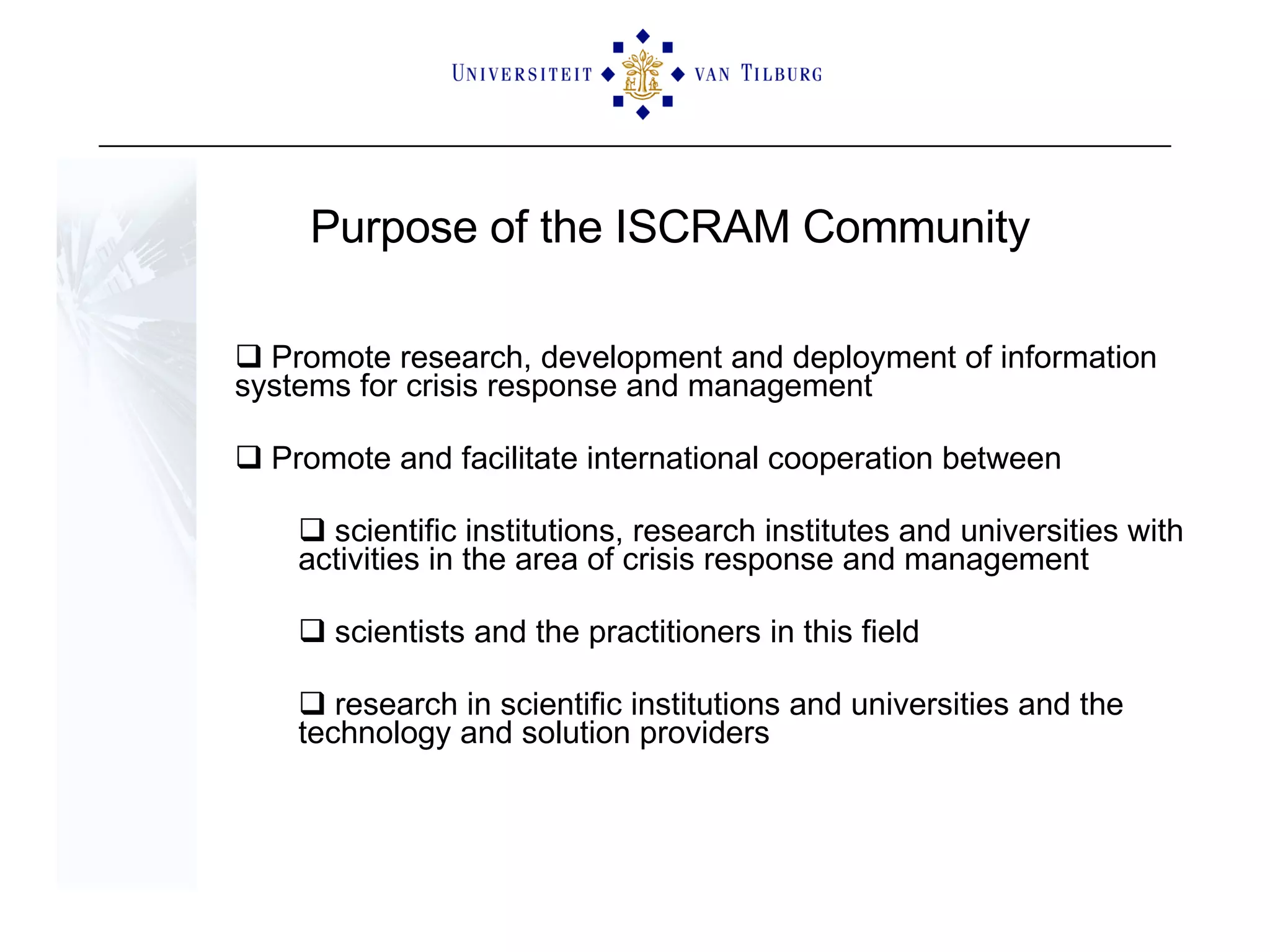Purpose of the ISCRAM Community Promote research, development and deployment of information  systems for crisis response and management Promote and facilitate international cooperation between  scientific institutions, research institutes and universities with activities in the area of crisis response and management scientists and the practitioners in this field  research in scientific institutions and universities and the technology and solution providers 