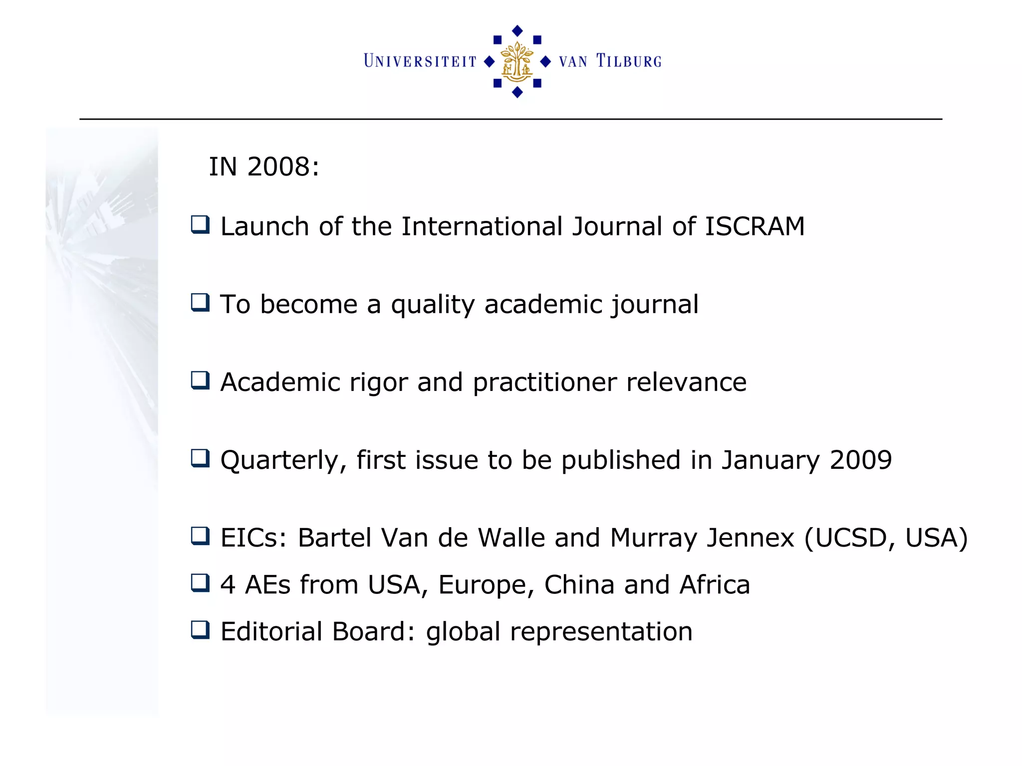 IN 2008:  Launch of the International Journal of ISCRAM To become a quality academic journal Academic rigor and practitioner relevance Quarterly, first issue to be published in January 2009 EICs: Bartel Van de Walle and Murray Jennex (UCSD, USA) 4 AEs from USA, Europe, China and Africa Editorial Board: global representation 
