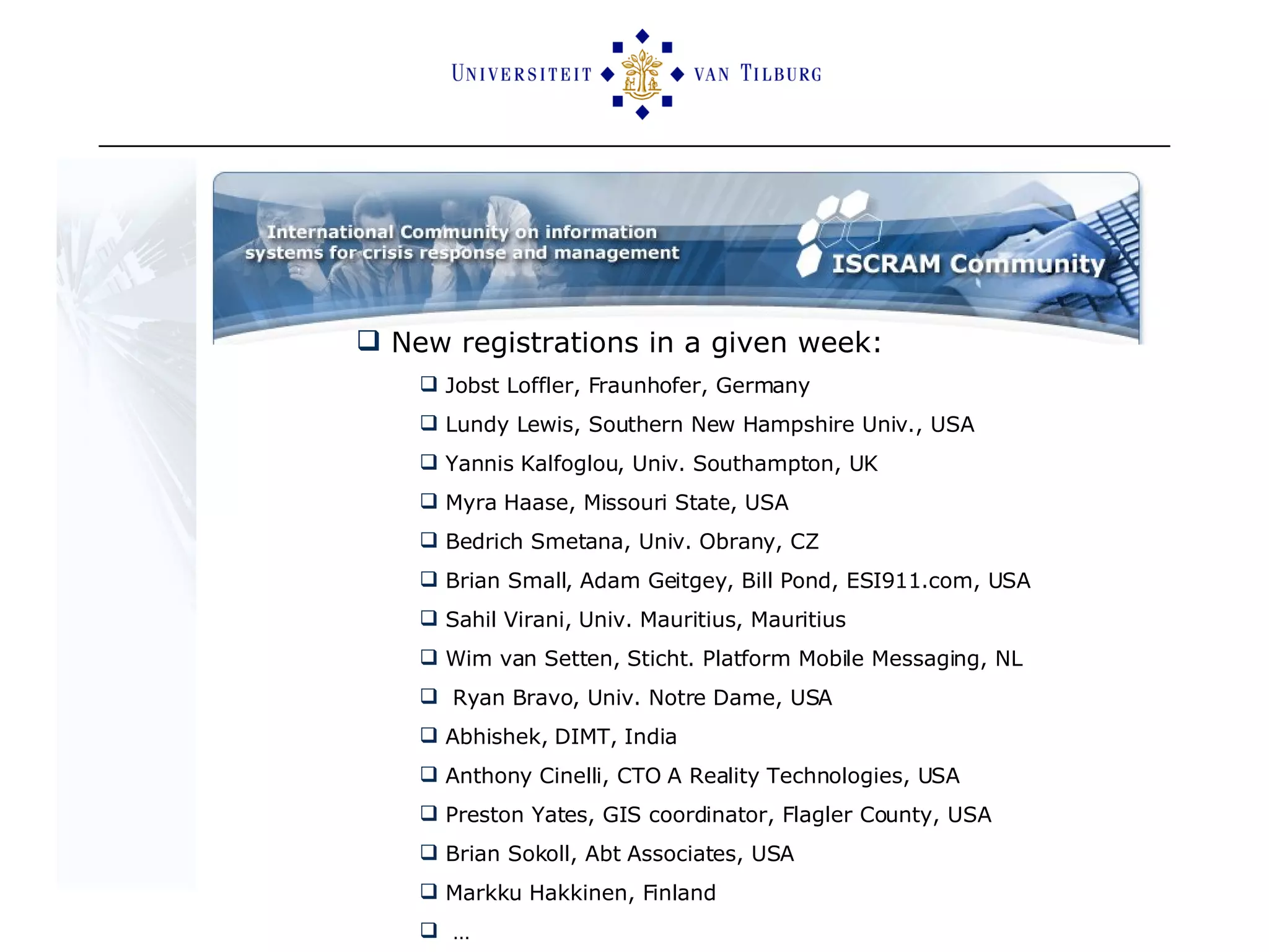 New registrations in a given week: Jobst Loffler, Fraunhofer, Germany Lundy Lewis, Southern New Hampshire Univ., USA  Yannis Kalfoglou, Univ. Southampton, UK Myra Haase, Missouri State, USA Bedrich Smetana, Univ. Obrany, CZ Brian Small, Adam Geitgey, Bill Pond, ESI911.com, USA Sahil Virani, Univ. Mauritius, Mauritius Wim van Setten, Sticht. Platform Mobile Messaging, NL Ryan Bravo, Univ. Notre Dame, USA Abhishek, DIMT, India Anthony Cinelli, CTO A Reality Technologies, USA Preston Yates, GIS coordinator, Flagler County, USA Brian Sokoll, Abt Associates, USA Markku Hakkinen, Finland … 