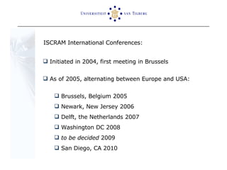 ISCRAM International Conferences: Initiated in 2004, first meeting in Brussels As of 2005, alternating between Europe and USA: Brussels, Belgium 2005 Newark, New Jersey 2006 Delft, the Netherlands 2007 Washington DC 2008 to be decided  2009 San Diego, CA 2010 