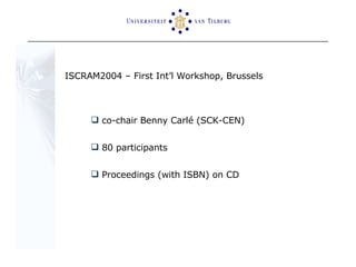 ISCRAM2004 – First Int’l Workshop, Brussels co-chair Benny Carlé (SCK-CEN) 80 participants  Proceedings (with ISBN) on CD  