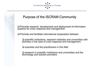 Purpose of the ISCRAM Community Promote research, development and deployment of information  systems for crisis response and management Promote and facilitate international cooperation between  scientific institutions, research institutes and universities with activities in the area of crisis response and management scientists and the practitioners in this field  research in scientific institutions and universities and the technology and solution providers 
