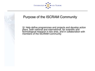 Purpose of the ISCRAM Community Help define programmes and projects and develop action plans, both national and international, for scientific and technological research in this area, and in collaboration with members of the ISCRAM Community 