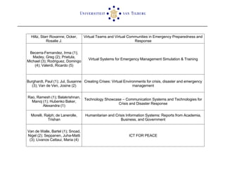 Hiltz, Starr Roxanne; Ocker, Rosalie J. Virtual Teams and Virtual Communities in Emergency Preparedness and Response Becerra-Fernandez, Irma (1); Madey, Greg (2); Prietula, Michael (3); Rodriguez, Domingo (4); Valerdi, Ricardo (5) Virtual Systems for Emergency Management Simulation & Training Burghardt, Paul (1); Jul, Susanne (3); Van de Ven, Josine (2) Creating Crises: Virtual Environments for crisis, disaster and emergency management Rao, Ramesh (1); Balakrishnan, Manoj (1); Hubenko Baker, Alexandra (1) Technology Showcase – Communication Systems and Technologies for Crisis and Disaster Response Morelli, Ralph; de Lanerolle, Trishan Humanitarian and Crisis Information Systems: Reports from Academia, Business, and Government Van de Walle, Bartel (1); Snoad, Nigel (2); Seppanen, Juha-Matti (3); Livanos Cattaui, Maria (4) ICT FOR PEACE 