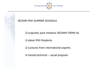 ISCRAM PhD SUMMER SCHOOLS originally joint initiative ISCRAM-TIEMS NL about PhD Students  Lectures from international experts  Varied technical – social program 