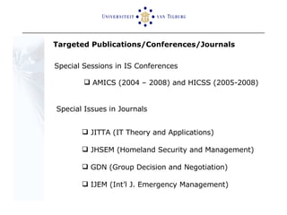 Special Sessions in IS Conferences AMICS (2004 – 2008) and HICSS (2005-2008) Special Issues in Journals JITTA (IT Theory and Applications) JHSEM (Homeland Security and Management) GDN (Group Decision and Negotiation)  IJEM (Int’l J. Emergency Management) Targeted Publications/Conferences/Journals  