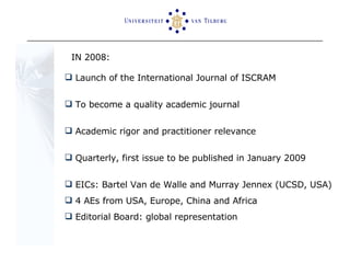IN 2008:  Launch of the International Journal of ISCRAM To become a quality academic journal Academic rigor and practitioner relevance Quarterly, first issue to be published in January 2009 EICs: Bartel Van de Walle and Murray Jennex (UCSD, USA) 4 AEs from USA, Europe, China and Africa Editorial Board: global representation 
