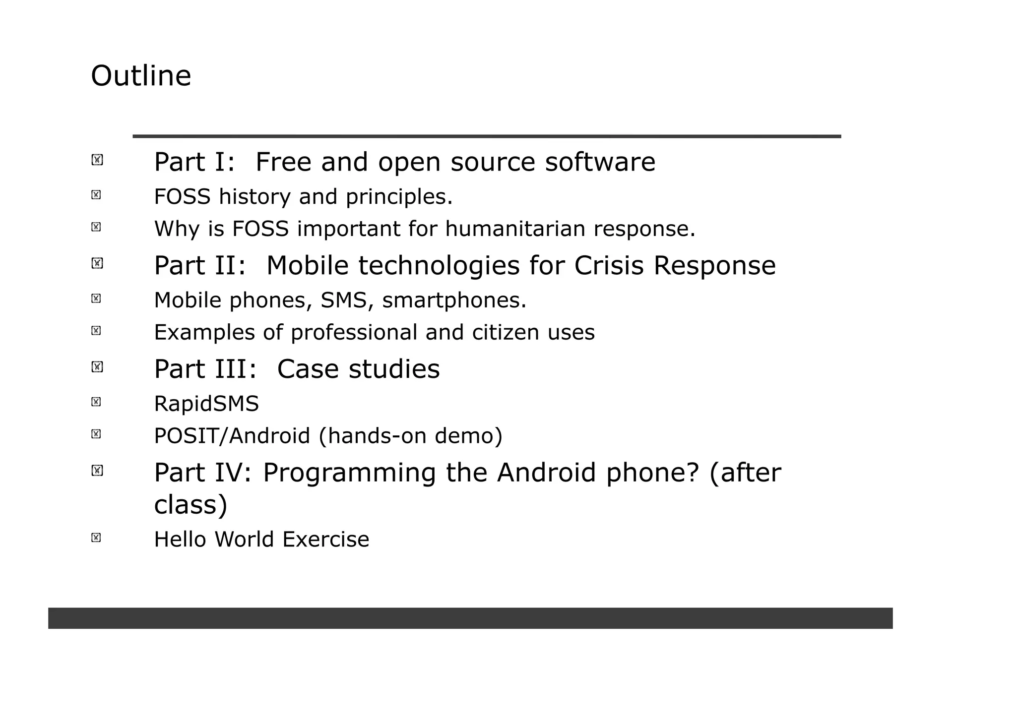 Outline


    Part I: Free and open source software
    FOSS history and principles.
    Why is FOSS important for humanitarian response.
    Part II: Mobile technologies for Crisis Response
    Mobile phones, SMS, smartphones.
    Examples of professional and citizen uses
    Part III: Case studies
    RapidSMS
    POSIT/Android (hands-on demo)
    Part IV: Programming the Android phone? (after
    class)
    Hello World Exercise
 